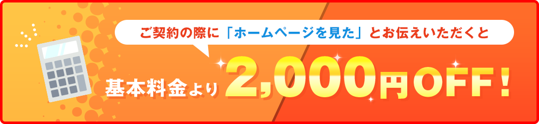 ご契約の際に「ホームページを見た」とお伝えいただくと基本料金より2,000円OFF！